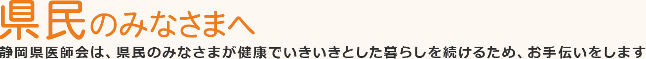 県民のみなさまへ 静岡県医師会は、県民のみなさまが健康でいきいきとした暮らしを続けるため、お手伝いをします