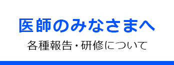 医師のみなさまへ 各種報告・研修について