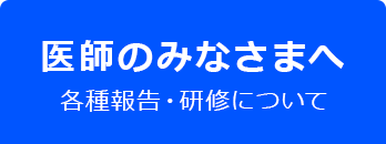 医師のみなさまへ 各種報告・研修について